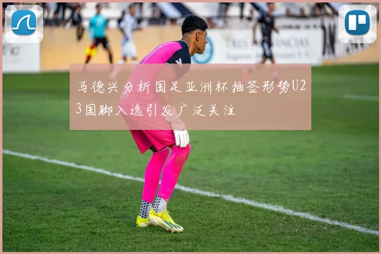 马德兴分析国足亚洲杯抽签形势U23国脚入选引发广泛关注