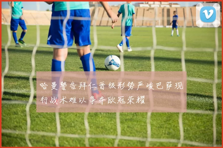 哈曼警告拜仁晋级形势严峻巴萨现行战术难以争夺欧冠荣耀