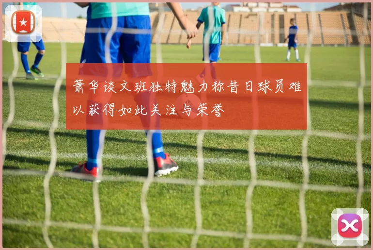 萧华谈文班独特魅力称昔日球员难以获得如此关注与荣誉