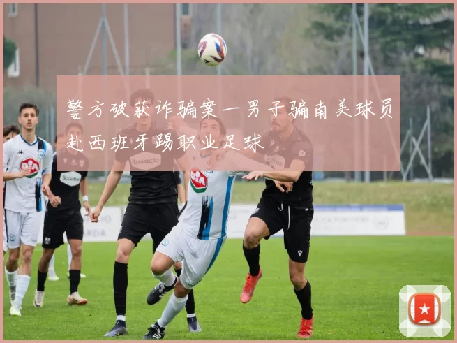 警方破获诈骗案一男子骗南美球员赴西班牙踢职业足球