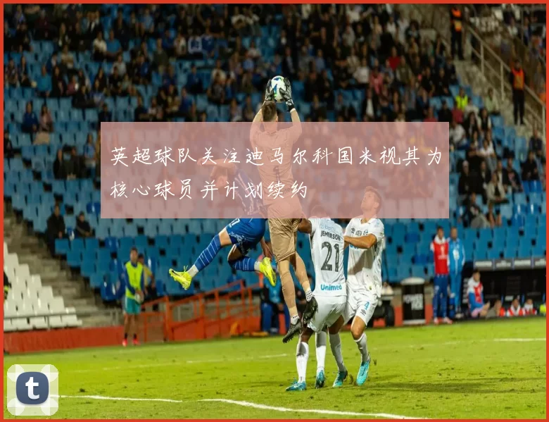 英超球队关注迪马尔科国米视其为核心球员并计划续约