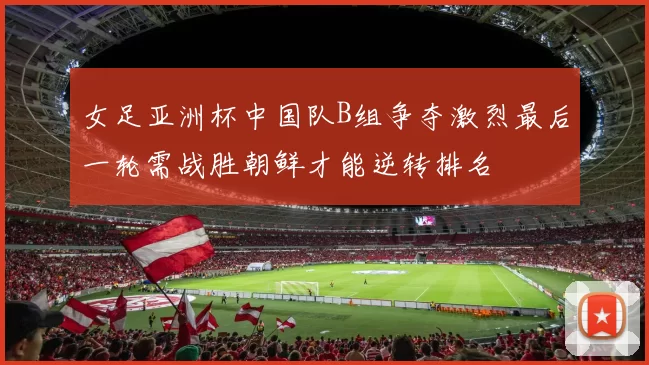女足亚洲杯中国队B组争夺激烈最后一轮需战胜朝鲜才能逆转排名