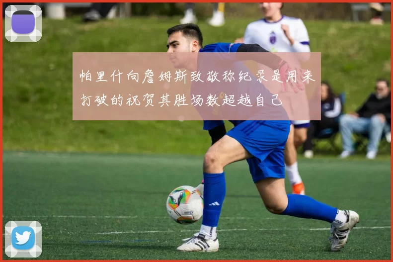 帕里什向詹姆斯致敬称纪录是用来打破的祝贺其胜场数超越自己