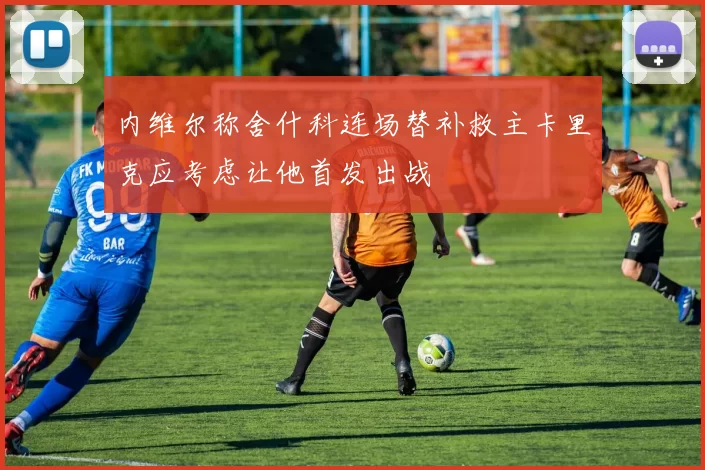 内维尔称舍什科连场替补救主卡里克应考虑让他首发出战