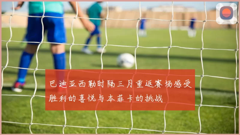 巴迪亚西勒时隔三月重返赛场感受胜利的喜悦与本菲卡的挑战