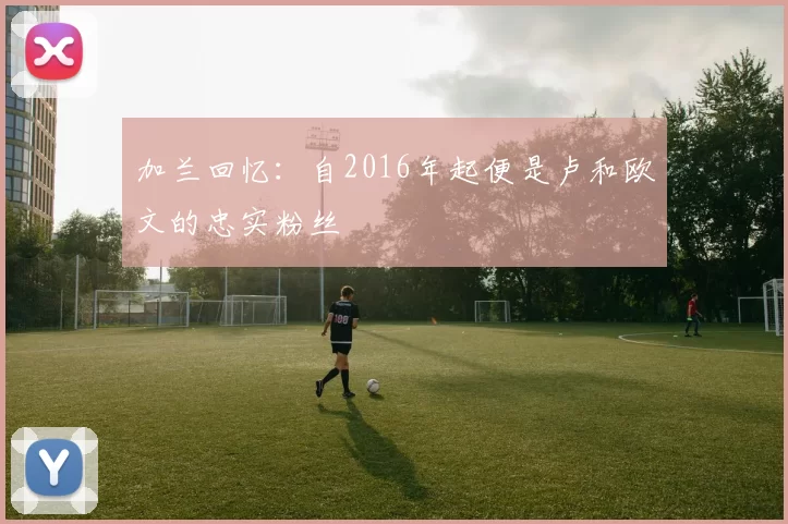 加兰回忆：自2016年起便是卢和欧文的忠实粉丝