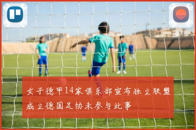 女子德甲14家俱乐部宣布独立联盟成立德国足协未参与此事